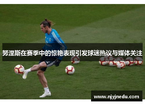 努涅斯在赛季中的惊艳表现引发球迷热议与媒体关注