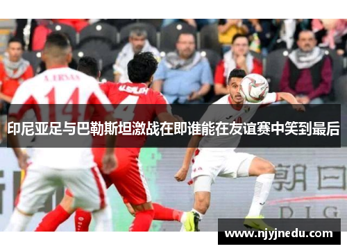 印尼亚足与巴勒斯坦激战在即谁能在友谊赛中笑到最后
