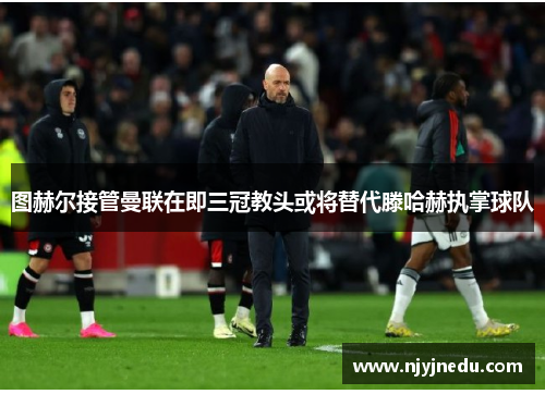 图赫尔接管曼联在即三冠教头或将替代滕哈赫执掌球队